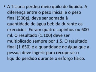 • A Ticiana perdeu meio quilo de líquido. A
  diferença entre o peso inicial e o peso
  final (500g), deve ser somada à
  quantidade de água bebida durante os
  exercícios. Foram quatro copinhos ou 600
  ml. O resultado (1.100) deve ser
  multiplicado sempre por 1,5. O resultado
  final (1.650) é a quantidade de água que a
  pessoa deve ingerir para recuperar o
  liquido perdido durante o esforço físico.
 