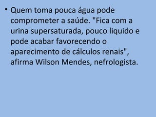 • Quem toma pouca água pode
  comprometer a saúde. "Fica com a
  urina supersaturada, pouco liquido e
  pode acabar favorecendo o
  aparecimento de cálculos renais",
  afirma Wilson Mendes, nefrologista.
 
