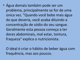 • Água demais também pode ser um
  problema, principalmente se for de uma
  única vez. "Quando você bebe mais água
  do que deveria, você acaba diluindo a
  concentração de sódio do seu sangue.
  Geralmente esta pessoa começa a ter
  dores abdominais, mal estar, tontura,
  fraqueza" explica o nutricionista.

 O ideal é criar o hábito de beber água com
 frequência, mas aos poucos.
 