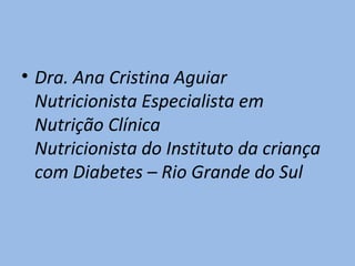 • Dra. Ana Cristina Aguiar
  Nutricionista Especialista em
  Nutrição Clínica
  Nutricionista do Instituto da criança
  com Diabetes – Rio Grande do Sul
 