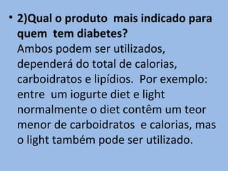 • 2)Qual o produto mais indicado para
  quem tem diabetes?
  Ambos podem ser utilizados,
  dependerá do total de calorias,
  carboidratos e lipídios. Por exemplo:
  entre um iogurte diet e light
  normalmente o diet contêm um teor
  menor de carboidratos e calorias, mas
  o light também pode ser utilizado.
 