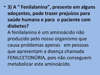 • 3) A “ Fenilalanina”, presente em alguns
  adoçantes, pode trazer prejuízos para
  saúde humana e para o paciente com
  diabetes?
  A fenilalanina é um aminoácido não
  produzido pelo nosso organismo que
  causa problemas apenas em pessoas
  que apresentam a doença chamada
  FENILCETONÚRIA, pois não conseguem
  metabolizar este aminoácido.
 