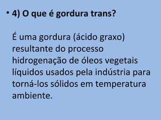 • 4) O que é gordura trans?

 É uma gordura (ácido graxo)
 resultante do processo
 hidrogenação de óleos vegetais
 líquidos usados pela indústria para
 torná-los sólidos em temperatura
 ambiente.
 