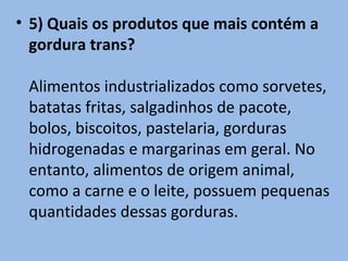• 5) Quais os produtos que mais contém a
  gordura trans?

 Alimentos industrializados como sorvetes,
 batatas fritas, salgadinhos de pacote,
 bolos, biscoitos, pastelaria, gorduras
 hidrogenadas e margarinas em geral. No
 entanto, alimentos de origem animal,
 como a carne e o leite, possuem pequenas
 quantidades dessas gorduras.
 