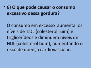• 6) O que pode causar o consumo
  excessivo dessa gordura?

 O consumo em excesso aumenta os
 níveis de LDL (colesterol ruim) e
 triglicerídeos e diminuem níveis de
 HDL (colesterol bom), aumentando o
 risco de doença cardiovascular.
 