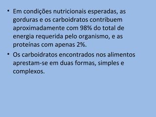 • Em condições nutricionais esperadas, as
  gorduras e os carboidratos contribuem
  aproximadamente com 98% do total de
  energia requerida pelo organismo, e as
  proteínas com apenas 2%.
• Os carboidratos encontrados nos alimentos
  aprestam-se em duas formas, simples e
  complexos.
 