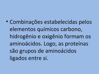 • Combinações estabelecidas pelos
  elementos químicos carbono,
  hidrogênio e oxigênio formam os
  aminoácidos. Logo, as proteínas
  são grupos de aminoácidos
  ligados entre si.
 