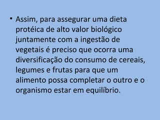 • Assim, para assegurar uma dieta
  protéica de alto valor biológico
  juntamente com a ingestão de
  vegetais é preciso que ocorra uma
  diversificação do consumo de cereais,
  legumes e frutas para que um
  alimento possa completar o outro e o
  organismo estar em equilíbrio.
 