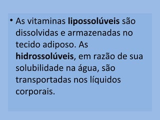 • As vitaminas lipossolúveis são
  dissolvidas e armazenadas no
  tecido adiposo. As
  hidrossolúveis, em razão de sua
  solubilidade na água, são
  transportadas nos líquidos
  corporais.
 