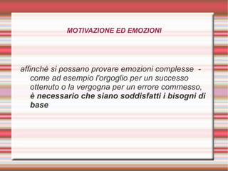 MOTIVAZIONE ED EMOZIONI
affinchè si possano provare emozioni complesse -
come ad esempio l'orgoglio per un successo
ottenuto o la vergogna per un errore commesso,
è necessario che siano soddisfatti i bisogni di
base
 
