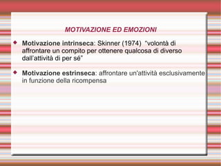 MOTIVAZIONE ED EMOZIONI
 Motivazione intrinseca: Skinner (1974) “volontà di
affrontare un compito per ottenere qualcosa di diverso
dall’attività di per sé”
 Motivazione estrinseca: affrontare un'attività esclusivamente
in funzione della ricompensa
 