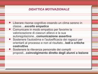 DIDATTICA MOTIVAZIONALE
 Liberare risorse cognitive creando un clima sereno in
classe....ascolto empatico
 Comunicare in modo empatico per favorire la
valorizzazione di ciascun allievo e la sua
autoregolazione...comunicazione assertiva
 Sostenere l'autostima e l'autoefficacia dei ragazzi per
orientarli al processo e non al risultato...lodi e critiche
costruttive
 Sostenere la rilevanza personale dei compiti
proposti...coinvolgimento diretto degli alunni a lezione
 