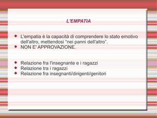 L'EMPATIA
 L'empatia è la capacità di comprendere lo stato emotivo
dell'altro, mettendosi “nei panni dell'altro”.
 NON E' APPROVAZIONE.
 Relazione fra l'insegnante e i ragazzi
 Relazione tra i ragazzi
 Relazione fra insegnanti/dirigenti/genitori
 