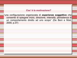 Cos' è la motivazione?
“una configurazione organizzata di esperienze soggettive che
consente di spiegare inizio, direzione, intensità, persistenza di
un comportamento diretto ad uno scopo” (De Beni e Moè,
2000, p.37)
 