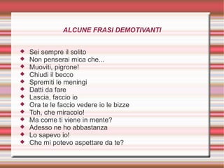 ALCUNE FRASI DEMOTIVANTI
 Sei sempre il solito
 Non penserai mica che...
 Muoviti, pigrone!
 Chiudi il becco
 Spremiti le meningi
 Datti da fare
 Lascia, faccio io
 Ora te le faccio vedere io le bizze
 Toh, che miracolo!
 Ma come ti viene in mente?
 Adesso ne ho abbastanza
 Lo sapevo io!
 Che mi potevo aspettare da te?
 