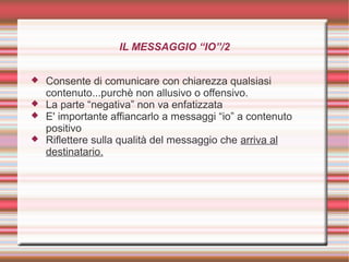 IL MESSAGGIO “IO”/2
 Consente di comunicare con chiarezza qualsiasi
contenuto...purchè non allusivo o offensivo.
 La parte “negativa” non va enfatizzata
 E' importante affiancarlo a messaggi “io” a contenuto
positivo
 Riflettere sulla qualità del messaggio che arriva al
destinatario.
 