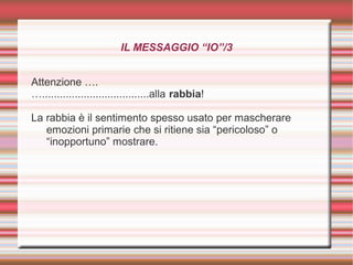 IL MESSAGGIO “IO”/3
Attenzione ….
…....................................alla rabbia!
La rabbia è il sentimento spesso usato per mascherare
emozioni primarie che si ritiene sia “pericoloso” o
“inopportuno” mostrare.
 