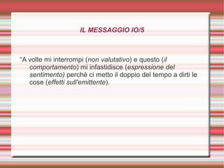 IL MESSAGGIO IO/5
“A volte mi interrompi (non valutativo) e questo (il
comportamento) mi infastidisce (espressione del
sentimento) perchè ci metto il doppio del tempo a dirti le
cose (effetti sull'emittente).
 