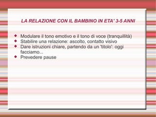 LA RELAZIONE CON IL BAMBINO IN ETA' 3-5 ANNI
 Modulare il tono emotivo e il tono di voce (tranquillità)
 Stabilire una relazione: ascolto, contatto visivo
 Dare istruzioni chiare, partendo da un 'titolo': oggi
facciamo...
 Prevedere pause
 