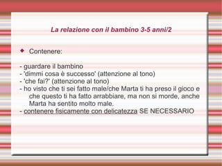 La relazione con il bambino 3-5 anni/2
 Contenere:
- guardare il bambino
- 'dimmi cosa è successo' (attenzione al tono)
- 'che fai?' (attenzione al tono)
- ho visto che ti sei fatto male/che Marta ti ha preso il gioco e
che questo ti ha fatto arrabbiare, ma non si morde, anche
Marta ha sentito molto male.
- contenere fisicamente con delicatezza SE NECESSARIO
 