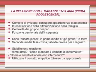 LA RELAZIONE CON IL RAGAZZO 11-14 ANNI (PRIMA
ADOLESCENZA).
 Compito di sviluppo: coniugare appartenenza e autonomia
 Intensificazione della differenziazione dalla famiglia
 Centralità del gruppo dei pari
 Funzione genitoriale dell'insegnante
 Sono “ancora piccoli” in prima media e “già grandi” in terza
 Seconda media fase critica, talvolta noiosa per il ragazzo
 Stabilire una relazione:
- “come state?” “come è andato il compito di matematica'”
- “Come è andato il laboratorio intercultura?”
 Utilizzare il contatto empatico (diverso da approvare!)
 