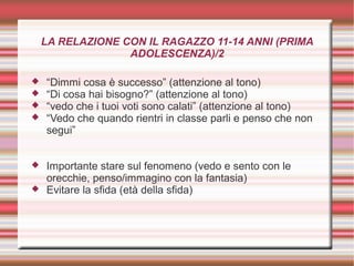 LA RELAZIONE CON IL RAGAZZO 11-14 ANNI (PRIMA
ADOLESCENZA)/2
 “Dimmi cosa è successo” (attenzione al tono)
 “Di cosa hai bisogno?” (attenzione al tono)
 “vedo che i tuoi voti sono calati” (attenzione al tono)
 “Vedo che quando rientri in classe parli e penso che non
segui”
 Importante stare sul fenomeno (vedo e sento con le
orecchie, penso/immagino con la fantasia)
 Evitare la sfida (età della sfida)
 