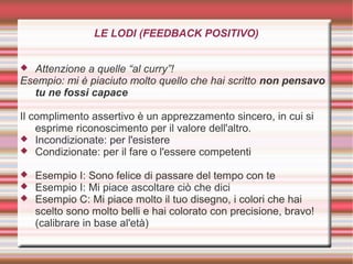 LE LODI (FEEDBACK POSITIVO)
 Attenzione a quelle “al curry”!
Esempio: mi è piaciuto molto quello che hai scritto non pensavo
tu ne fossi capace
Il complimento assertivo è un apprezzamento sincero, in cui si
esprime riconoscimento per il valore dell'altro.
 Incondizionate: per l'esistere
 Condizionate: per il fare o l'essere competenti
 Esempio I: Sono felice di passare del tempo con te
 Esempio I: Mi piace ascoltare ciò che dici
 Esempio C: Mi piace molto il tuo disegno, i colori che hai
scelto sono molto belli e hai colorato con precisione, bravo!
(calibrare in base al'età)
 