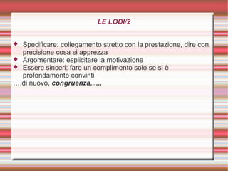 LE LODI/2
 Specificare: collegamento stretto con la prestazione, dire con
precisione cosa si apprezza
 Argomentare: esplicitare la motivazione
 Essere sinceri: fare un complimento solo se si è
profondamente convinti
….di nuovo, congruenza......
 
