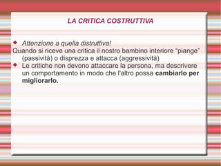 LA CRITICA COSTRUTTIVA
 Attenzione a quella distruttiva!
Quando si riceve una critica il nostro bambino interiore “piange”
(passività) o disprezza e attacca (aggressività)
 Le critiche non devono attaccare la persona, ma descrivere
un comportamento in modo che l'altro possa cambiarlo per
migliorarlo.
 