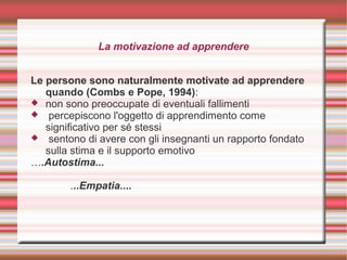 La motivazione ad apprendere
Le persone sono naturalmente motivate ad apprendere
quando (Combs e Pope, 1994):
 non sono preoccupate di eventuali fallimenti
 percepiscono l'oggetto di apprendimento come
significativo per sé stessi
 sentono di avere con gli insegnanti un rapporto fondato
sulla stima e il supporto emotivo
….Autostima...
...Empatia....
 