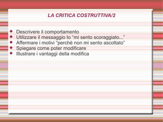 LA CRITICA COSTRUTTIVA/2
 Descrivere il comportamento
 Utilizzare il messaggio Io “mi sento scoraggiato...”
 Affermare i motivi “perchè non mi sento ascoltato”
 Spiegare come poter modificare
 Illustrare i vantaggi della modifica
 