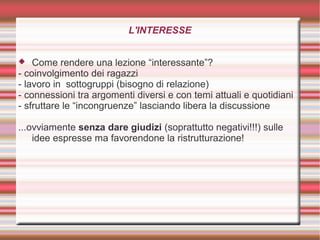 L'INTERESSE
 Come rendere una lezione “interessante”?
- coinvolgimento dei ragazzi
- lavoro in sottogruppi (bisogno di relazione)
- connessioni tra argomenti diversi e con temi attuali e quotidiani
- sfruttare le “incongruenze” lasciando libera la discussione
...ovviamente senza dare giudizi (soprattutto negativi!!!) sulle
idee espresse ma favorendone la ristrutturazione!
 