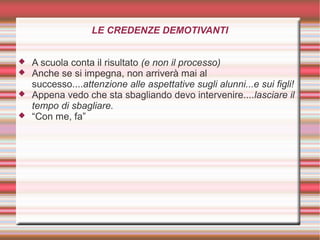 LE CREDENZE DEMOTIVANTI
 A scuola conta il risultato (e non il processo)
 Anche se si impegna, non arriverà mai al
successo....attenzione alle aspettative sugli alunni...e sui figli!
 Appena vedo che sta sbagliando devo intervenire....lasciare il
tempo di sbagliare.
 “Con me, fa”
 