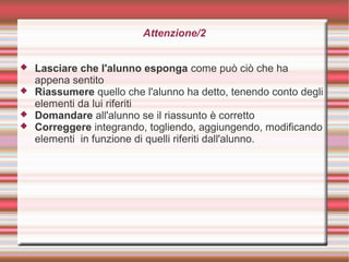 Attenzione/2
 Lasciare che l'alunno esponga come può ciò che ha
appena sentito
 Riassumere quello che l'alunno ha detto, tenendo conto degli
elementi da lui riferiti
 Domandare all'alunno se il riassunto è corretto
 Correggere integrando, togliendo, aggiungendo, modificando
elementi in funzione di quelli riferiti dall'alunno.
 