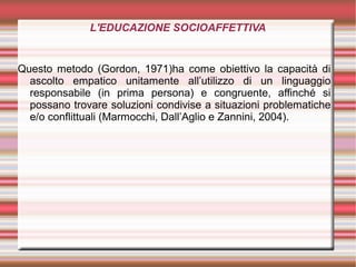 L'EDUCAZIONE SOCIOAFFETTIVA
Questo metodo (Gordon, 1971)ha come obiettivo la capacità di
ascolto empatico unitamente all’utilizzo di un linguaggio
responsabile (in prima persona) e congruente, affinché si
possano trovare soluzioni condivise a situazioni problematiche
e/o conflittuali (Marmocchi, Dall’Aglio e Zannini, 2004).
 