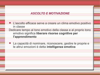 ASCOLTO E MOTIVAZIONE
 L'ascolto efficace serve a creare un clima emotivo positivo
in classe
Dedicare tempo al tono emotivo della classe e al proprio tono
emotivo significa liberare risorse cognitive per
l'apprendimento
 La capacità di nominare, riconoscere, gestire le proprie e
le altrui emozioni è detta intelligenza emotiva
 