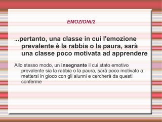EMOZIONI/2
...pertanto, una classe in cui l'emozione
prevalente è la rabbia o la paura, sarà
una classe poco motivata ad apprendere
Allo stesso modo, un insegnante il cui stato emotivo
prevalente sia la rabbia o la paura, sarà poco motivato a
mettersi in gioco con gli alunni e cercherà da questi
conferme
 