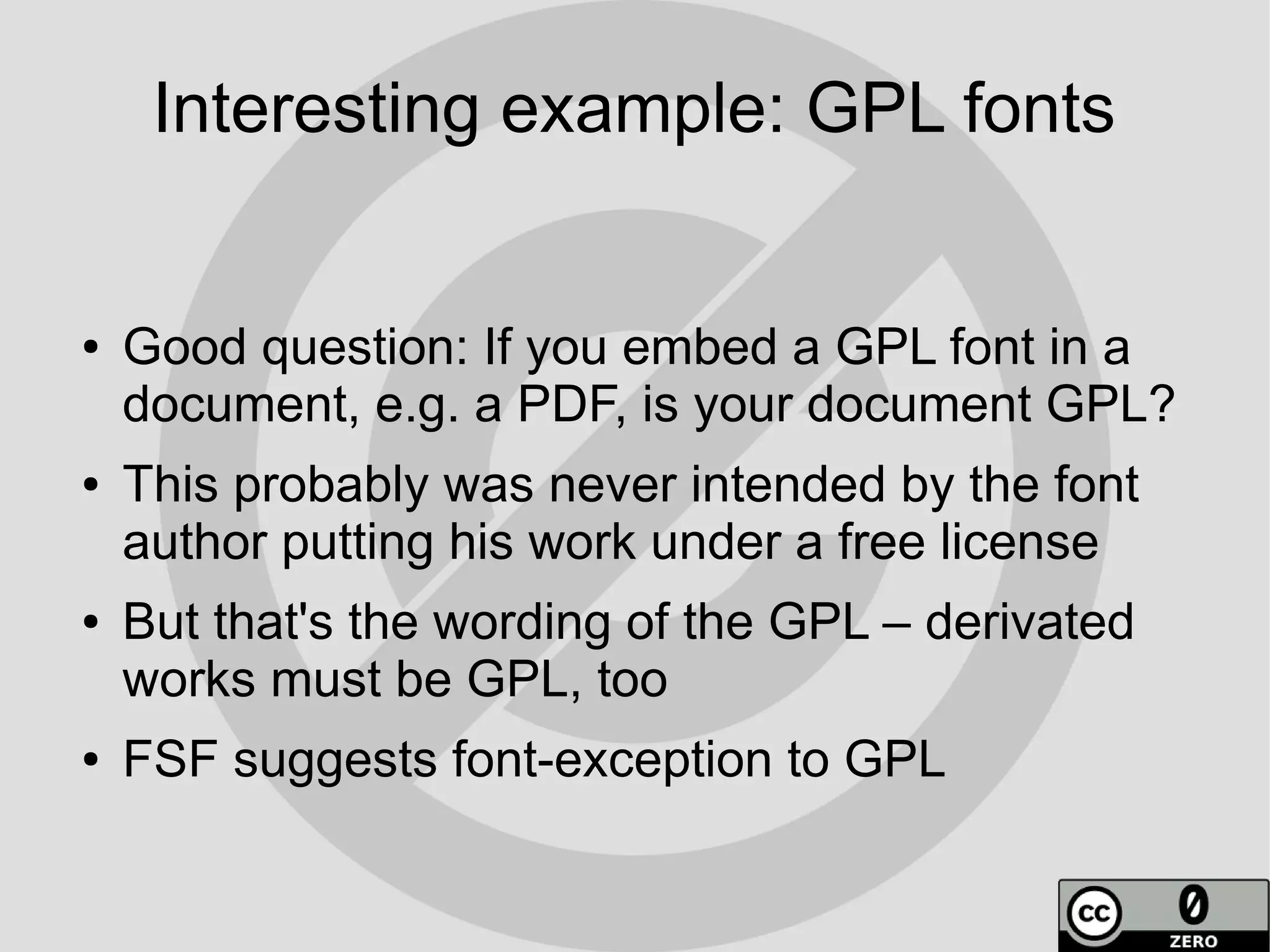 Interesting example: GPL fonts


●   Good question: If you embed a GPL font in a
    document, e.g. a PDF, is your document GPL?
●   This probably was never intended by the font
    author putting his work under a free license
●   But that's the wording of the GPL – derivated
    works must be GPL, too
●   FSF suggests font-exception to GPL
 