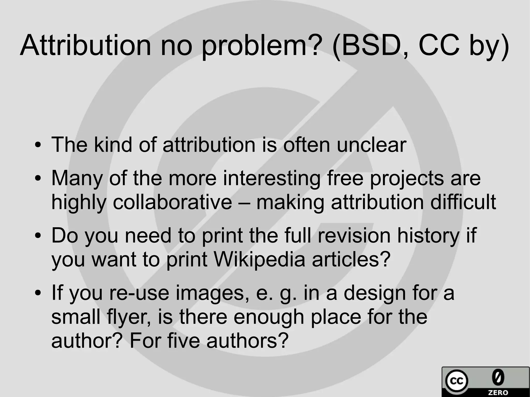 Attribution no problem? (BSD, CC by)


 ●   The kind of attribution is often unclear
 ●   Many of the more interesting free projects are
     highly collaborative – making attribution difficult
 ●   Do you need to print the full revision history if
     you want to print Wikipedia articles?
 ●   If you re-use images, e. g. in a design for a
     small flyer, is there enough place for the
     author? For five authors?
 