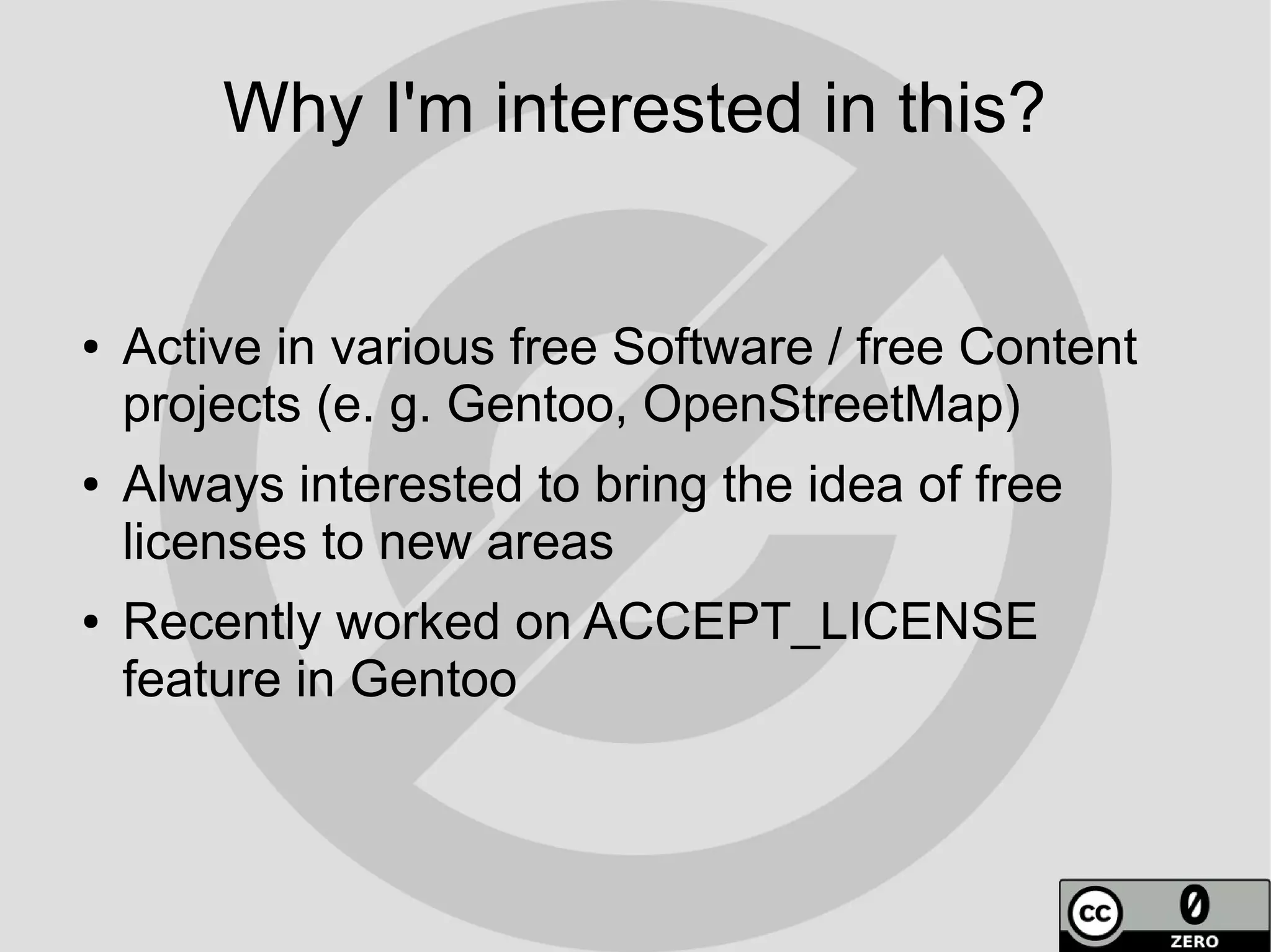 Why I'm interested in this?


●   Active in various free Software / free Content
    projects (e. g. Gentoo, OpenStreetMap)
●   Always interested to bring the idea of free
    licenses to new areas
●   Recently worked on ACCEPT_LICENSE
    feature in Gentoo
 