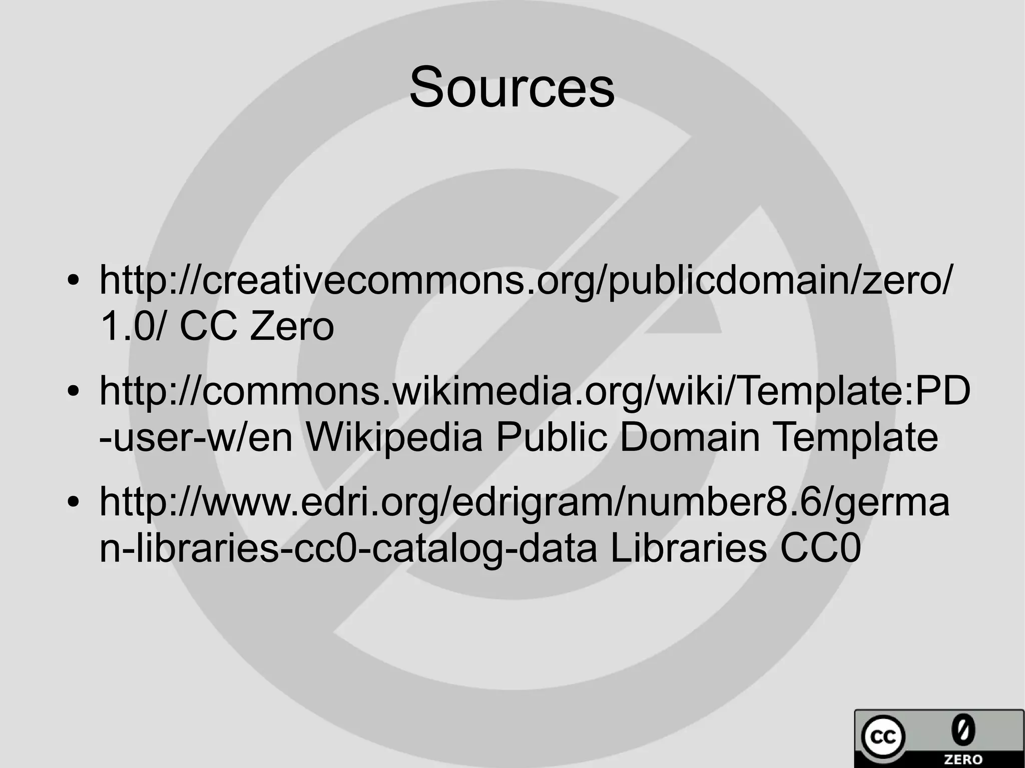 Sources


●   http://creativecommons.org/publicdomain/zero/
    1.0/ CC Zero
●   http://commons.wikimedia.org/wiki/Template:PD
    -user-w/en Wikipedia Public Domain Template
●   http://www.edri.org/edrigram/number8.6/germa
    n-libraries-cc0-catalog-data Libraries CC0
 