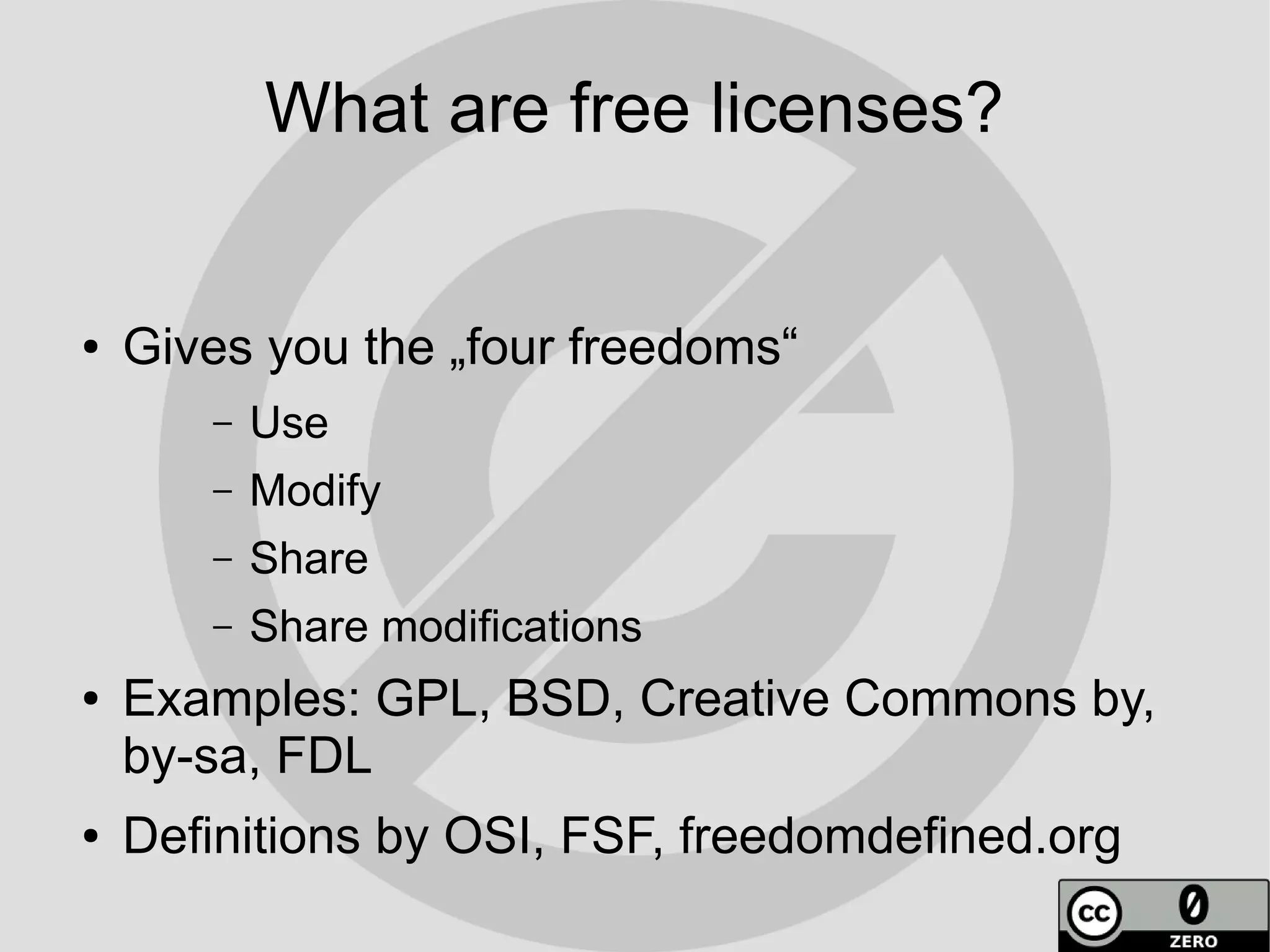 What are free licenses?


●   Gives you the „four freedoms“
       –   Use
       –   Modify
       –   Share
       –   Share modifications
●   Examples: GPL, BSD, Creative Commons by,
    by-sa, FDL
●   Definitions by OSI, FSF, freedomdefined.org
 
