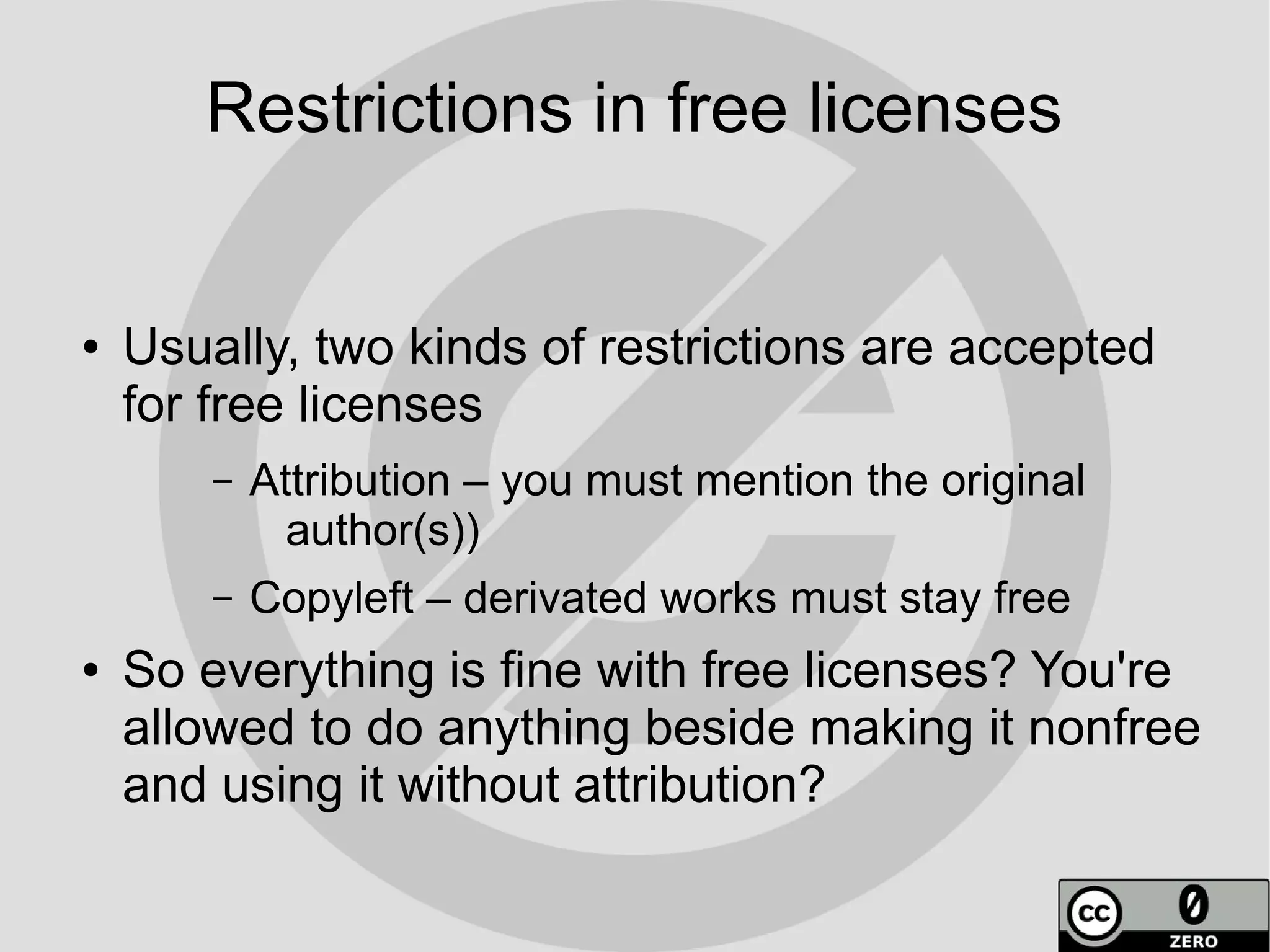 Restrictions in free licenses


●   Usually, two kinds of restrictions are accepted
    for free licenses
        –   Attribution – you must mention the original
              author(s))
        –   Copyleft – derivated works must stay free
●   So everything is fine with free licenses? You're
    allowed to do anything beside making it nonfree
    and using it without attribution?
 