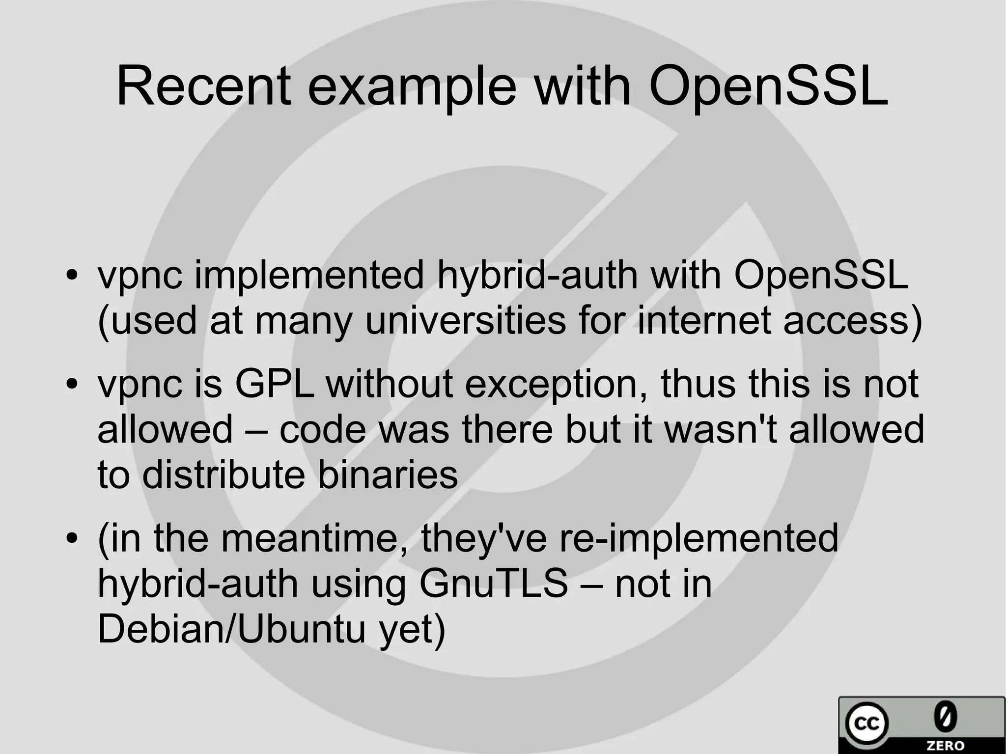 Recent example with OpenSSL


●   vpnc implemented hybrid-auth with OpenSSL
    (used at many universities for internet access)
●   vpnc is GPL without exception, thus this is not
    allowed – code was there but it wasn't allowed
    to distribute binaries
●   (in the meantime, they've re-implemented
    hybrid-auth using GnuTLS – not in
    Debian/Ubuntu yet)
 
