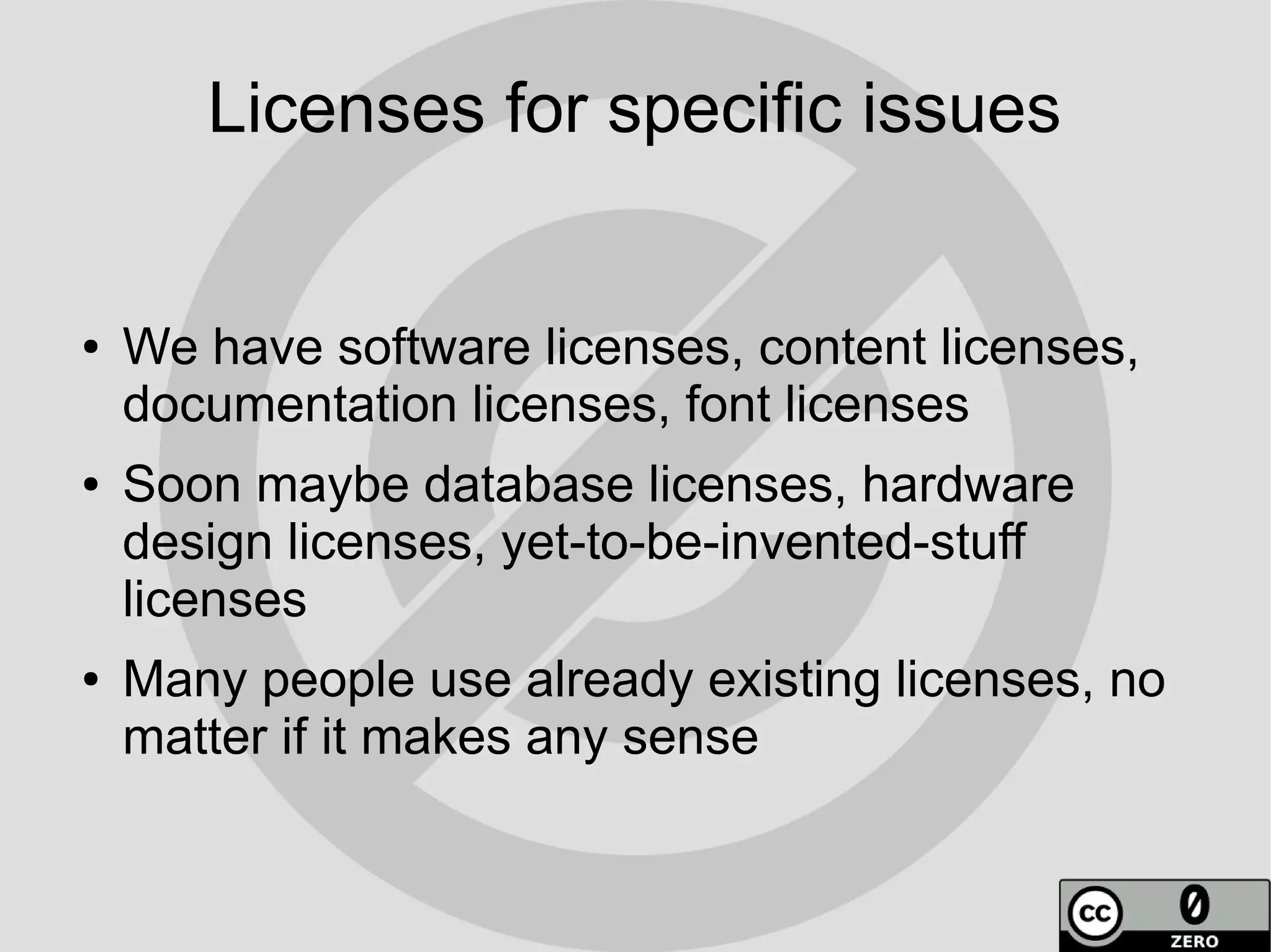 Licenses for specific issues


●   We have software licenses, content licenses,
    documentation licenses, font licenses
●   Soon maybe database licenses, hardware
    design licenses, yet-to-be-invented-stuff
    licenses
●   Many people use already existing licenses, no
    matter if it makes any sense
 