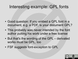 Interesting example: GPL fonts


●   Good question: If you embed a GPL font in a
    document, e.g. a PDF, is your document GPL?
●   This probably was never intended by the font
    author putting his work under a free license
●   But that's the wording of the GPL – derivated
    works must be GPL, too
●   FSF suggests font-exception to GPL
 
