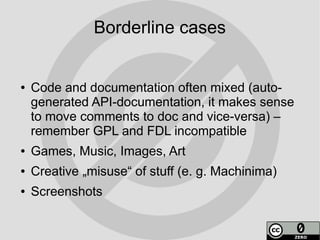 Borderline cases


●   Code and documentation often mixed (auto-
    generated API-documentation, it makes sense
    to move comments to doc and vice-versa) –
    remember GPL and FDL incompatible
●   Games, Music, Images, Art
●   Creative „misuse“ of stuff (e. g. Machinima)
●   Screenshots
 