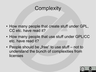 Complexity


●   How many people that create stuff under GPL,
    CC etc. have read it?
●   How many people that use stuff under GPL/CC
    etc. have read it?
●   People should be „free“ to use stuff – not to
    understand the bunch of complexities from
    licenses
 