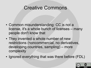 Creative Commons


●   Common misunderstanding: CC is not a
    license, it's a whole bunch of licenses – many
    people don't know that
●   They invented a whole number of new
    restrictions (noncommercial, no derivatives,
    developing countries, sampling) – more
    complexity
●   Ignored everything that was there before (FDL)
 
