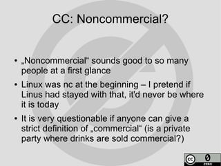 CC: Noncommercial?


●   „Noncommercial“ sounds good to so many
    people at a first glance
●   Linux was nc at the beginning – I pretend if
    Linus had stayed with that, it'd never be where
    it is today
●   It is very questionable if anyone can give a
    strict definition of „commercial“ (is a private
    party where drinks are sold commercial?)
 